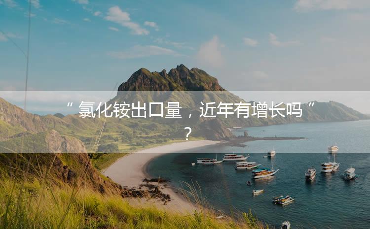 氯化銨出口量，近年有增長(zhǎng)嗎？